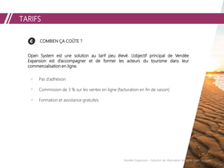 TARIFS
COMBIEN ÇA COÛTE ?
Open System est une solution au tarif peu élevé. L’objectif principal de Vendée
Expansion est d’accompagner et de former les acteurs du tourisme dans leur
commercialisation en ligne.
Pas d’adhésion
Commission de 3 % sur les ventes en ligne (facturation en fin de saison)
Formation et assistance gratuites
Vendée Expansion – Solution de réservation en ligne Open System
 