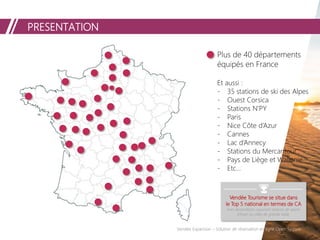 PRESENTATION
Vendée Expansion – Solution de réservation en ligne Open System
Vendée Tourisme se situe dans
le Top 5 national en termes de CA
hors destinations couvrant stations de sports
d'hiver ou villes de grande taille.
Plus de 40 départements
équipés en France
Et aussi :
- 35 stations de ski des Alpes
- Ouest Corsica
- Stations N’PY
- Paris
- Nice Côte d’Azur
- Cannes
- Lac d’Annecy
- Stations du Mercantour
- Pays de Liège et Wallonie
- Etc…
 