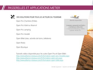 PASSERELLES ET APPLICATIONS METIER
Vendée Expansion – Solution de réservation en ligne Open System
DES SOLUTIONS POUR TOUS LES ACTEURS DU TOURISME
Open Pro Chambre d’hôtes
Open Pro hôtel ou Reservit
Open Pro camping
Open Pro meublé
Open Billet (sites, activités de loisirs, billetterie)
Open Resto
Open Boutique
Tutoriels vidéos disponible pour les suites Open Pro et Open Billet :
http://www.alliance-reseaux.com/fr/formation-open-pro-meubles.aspx
http://www.alliance-reseaux.com/fr/formation-open-pro.aspx
http://www.alliance-reseaux.com/fr/formation-open-billet.aspx
Bientôt disponible
CHANNEL MANAGER INTÉGRÉ A
L’INTERFACE OPEN PRO
> Connectivité Booking, AirBnb,
Expedia, Abritel, etc…
 