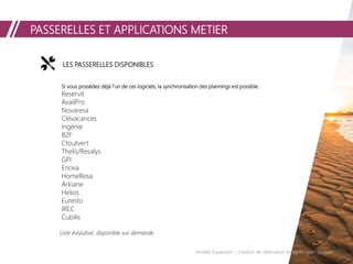 PASSERELLES ET APPLICATIONS METIER
LES PASSERELLES DISPONIBLES
Si vous possédez déjà l’un de ces logiciels, la synchronisation des plannings est possible :
Reservit
AvailPro
Novaresa
Clévacances
Ingénie
B2F
Ctoutvert
Thelis/Resalys
GPI
Enova
HomeResa
Arkiane
Helios
Euresto
IREC
Cubilis
Liste évolutive, disponible sur demande
Vendée Expansion – Solution de réservation en ligne Open System
 
