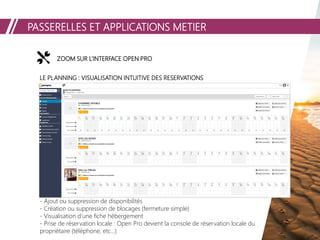 PASSERELLES ET APPLICATIONS METIER
ZOOM SUR L’INTERFACE OPEN PROZOOM SUR L’INTERFACE OPEN PROZOOM SUR L’INTERFACE OPEN PRO
LE PLANNING : VISUALISATION INTUITIVE DES RESERVATIONS
- Ajout ou suppression de disponibilités
- Création ou suppression de blocages (fermeture simple)
- Visualisation d’une fiche hébergement
- Prise de réservation locale : Open Pro devient la console de réservation locale du
propriétaire (téléphone, etc…)
 
