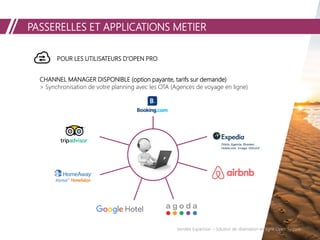 PASSERELLES ET APPLICATIONS METIER
Vendée Expansion – Solution de réservation en ligne Open System
POUR LES UTILISATEURS D’OPEN PRO
CHANNEL MANAGER DISPONIBLE (option payante, tarifs sur demande)
> Synchronisation de votre planning avec les OTA (Agences de voyage en ligne)
Orbitz, Egencia, Ebooker,
Hotels.com, trivago, OUI.sncf
 