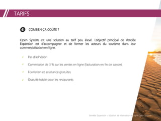 TARIFS
COMBIEN ÇA COÛTE ?
Open System est une solution au tarif peu élevé. L’objectif principal de Vendée
Expansion est d’accompagner et de former les acteurs du tourisme dans leur
commercialisation en ligne.
Pas d’adhésion
Commission de 3 % sur les ventes en ligne (facturation en fin de saison)
Formation et assistance gratuites
Gratuité totale pour les restaurants
Vendée Expansion – Solution de réservation en ligne Open System
 
