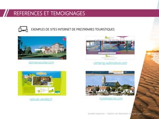 REFERENCES ET TEMOIGNAGES
Vendée Expansion – Solution de réservation en ligne Open System
EXEMPLES DE SITES INTERNET DE PRESTATAIRES TOURISTIQUES
domainecorbe.com camping-auboisduce.com
velorail-vendee.fr hotellasterne.com
 