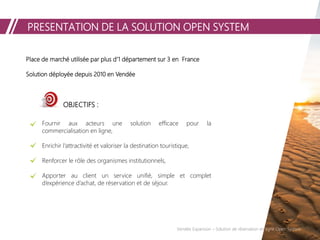 PRESENTATION DE LA SOLUTION OPEN SYSTEM
Place de marché utilisée par plus d’1 département sur 3 en France
Solution déployée depuis 2010 en Vendée
OBJECTIFS :
Fournir aux acteurs une solution efficace pour la
commercialisation en ligne,
Enrichir l’attractivité et valoriser la destination touristique,
Renforcer le rôle des organismes institutionnels,
Apporter au client un service unifié, simple et complet
d’expérience d’achat, de réservation et de séjour.
Vendée Expansion – Solution de réservation en ligne Open System
 
