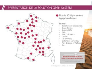 Vendée Expansion – Solution de réservation en ligne Open System
Vendée Tourisme se situe dans
le Top 5 national en termes de CA
hors destinations couvrant stations de sports
d'hiver ou villes de grande taille.
Plus de 40 départements
équipés en France
Et aussi :
- 35 stations de ski des Alpes
- Ouest Corsica
- Stations N’PY
- Paris
- Nice Côte d’Azur
- Cannes
- Lac d’Annecy
- Stations du Mercantour
- Pays de Liège et Wallonie
- Etc…
PRESENTATION DE LA SOLUTION OPEN SYSTEM
 