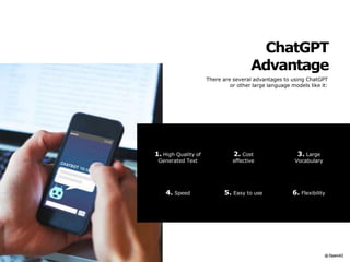 ChatGPT
Advantage
There are several advantages to using ChatGPT
or other large language models like it:
6. Flexibility
4. Speed 5. Easy to use
1. High Quality of
Generated Text
3. Large
Vocabulary
2. Cost
effective
 