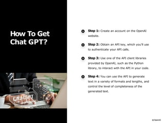 How To Get
Chat GPT?
Step 1: Create an account on the OpenAI
website.
Step 2: Obtain an API key, which you'll use
to authenticate your API calls.
Step 3: Use one of the API client libraries
provided by OpenAI, such as the Python
library, to interact with the API in your code.
Step 4: You can use the API to generate
text in a variety of formats and lengths, and
control the level of completeness of the
generated text.
 