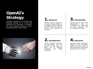 1.Research
OpenAI conducts research in
a variety of areas related to
AI. Research aims to advance
the state of the art in AI and
make it more beneficial to
humanity.
3.Partnerships
OpenAI partners with other
organizations, such as
companies and universities,
to access resources and
cutting-edge technology.
2.Development
OpenAI develops advanced
AI technologies that can
perform a wide range of
tasks, such as language
translation and image
generation.
4.Education
OpenAI provides educational
resources, such as tutorials,
papers, and blog posts, to
help people learn more about
AI and how it can be used.
OpenAI’s
Strategy
OpenAI's strategy is to develop and
promote friendly AI in a way that
benefits all of humanity. To achieve
this goal, OpenAI employs a multi-
faceted approach that includes
 