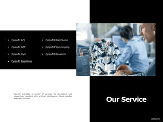 Our Service
OpenAI provides a variety of services to developers and
researchers working with artificial intelligence. Some notable
examples include:
 OpenAI API
 OpenAI GPT
 OpenAI Gym
 OpenAI Baselines
 OpenAI RoboSumo
 OpenAI Spinning Up
 OpenAI Research
 