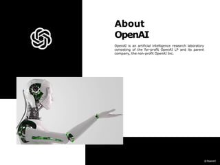 About
OpenAI
OpenAI is an artificial intelligence research laboratory
consisting of the for-profit OpenAI LP and its parent
company, the non-profit OpenAI Inc.
 