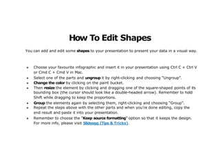 You can add and edit some shapes to your presentation to present your data in a visual way.
● Choose your favourite infographic and insert it in your presentation using Ctrl C + Ctrl V
or Cmd C + Cmd V in Mac.
● Select one of the parts and ungroup it by right-clicking and choosing “Ungroup”.
● Change the color by clicking on the paint bucket.
● Then resize the element by clicking and dragging one of the square-shaped points of its
bounding box (the cursor should look like a double-headed arrow). Remember to hold
Shift while dragging to keep the proportions.
● Group the elements again by selecting them, right-clicking and choosing “Group”.
● Repeat the steps above with the other parts and when you’re done editing, copy the
end result and paste it into your presentation.
● Remember to choose the “Keep source formatting” option so that it keeps the design.
For more info, please visit Slideegg (Tips & Tricks).
How To Edit Shapes
 