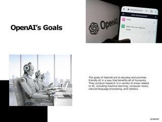 OpenAI’s Goals
The goals of OpenAI are to develop and promote
friendly AI in a way that benefits all of humanity.
They conduct research in a variety of areas related
to AI, including machine learning, computer vision,
natural language processing, and robotics.
 