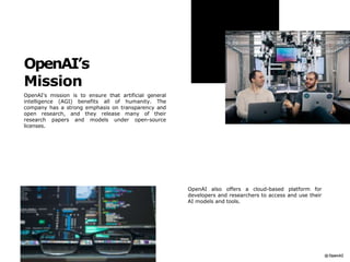 OpenAI’s
Mission
OpenAI's mission is to ensure that artificial general
intelligence (AGI) benefits all of humanity. The
company has a strong emphasis on transparency and
open research, and they release many of their
research papers and models under open-source
licenses.
OpenAI also offers a cloud-based platform for
developers and researchers to access and use their
AI models and tools.
 