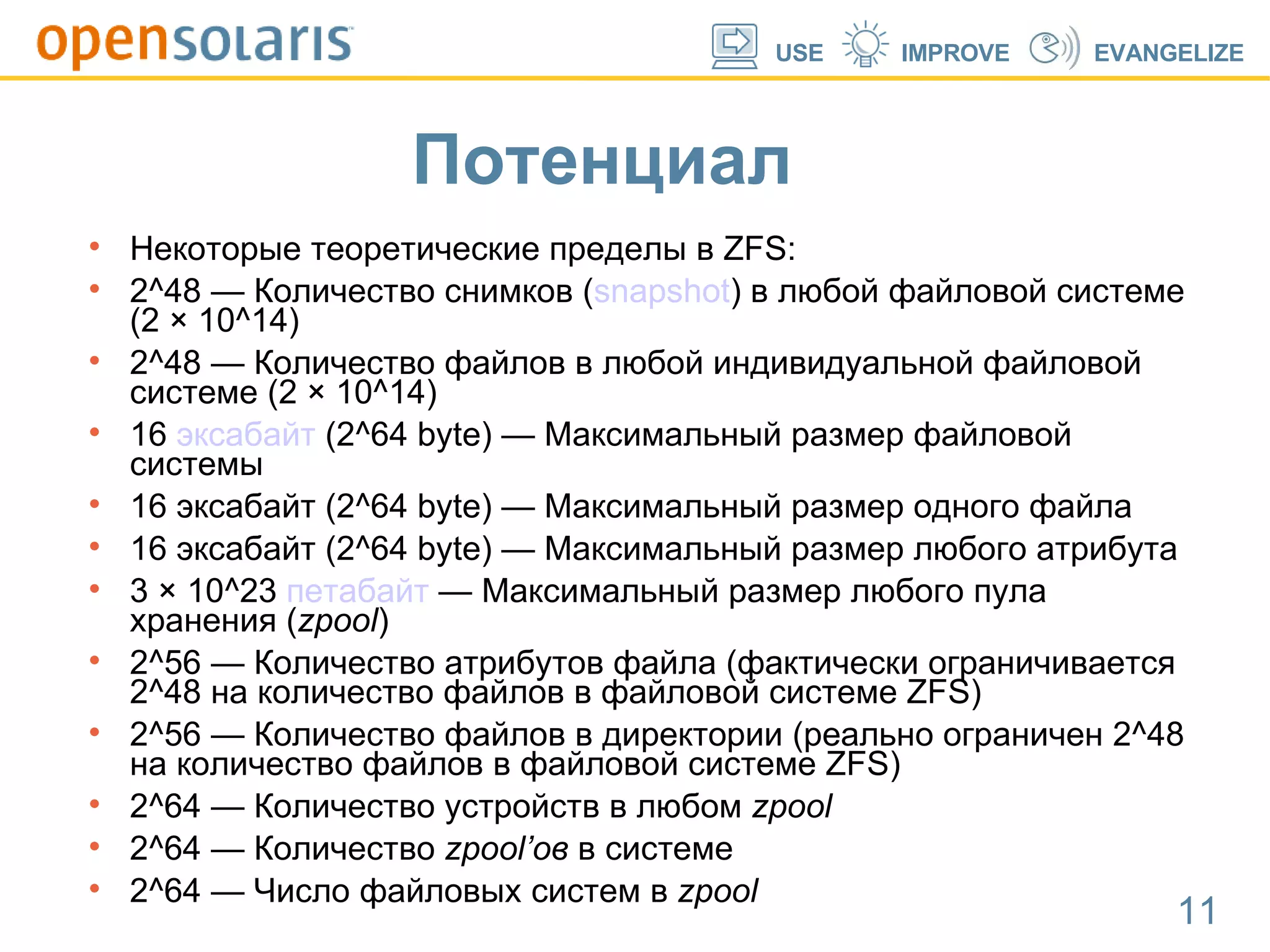 Потенциал  Некоторые теоретические пределы в ZFS: 2^48 — Количество снимков ( snapshot ) в любой файловой системе (2 × 10^14)  2^48 — Количество файлов в любой индивидуальной файловой системе (2 × 10^14)  16  эксабайт  (2^64 byte) — Максимальный размер файловой системы  16 эксабайт (2^64 byte) — Максимальный размер одного файла  16 эксабайт (2^64 byte) — Максимальный размер любого атрибута  3 × 10^23  петабайт  — Максимальный размер любого пула хранения ( zpool )  2^56 — Количество атрибутов файла (фактически ограничивается 2^48 на количество файлов в файловой системе ZFS)  2^56 — Количество файлов в директории (реально ограничен 2^48 на количество файлов в файловой системе ZFS)  2^64 — Количество устройств в любом  zpool   2^64 — Количество  zpool’ов  в системе  2^64 — Число файловых систем в  zpool   