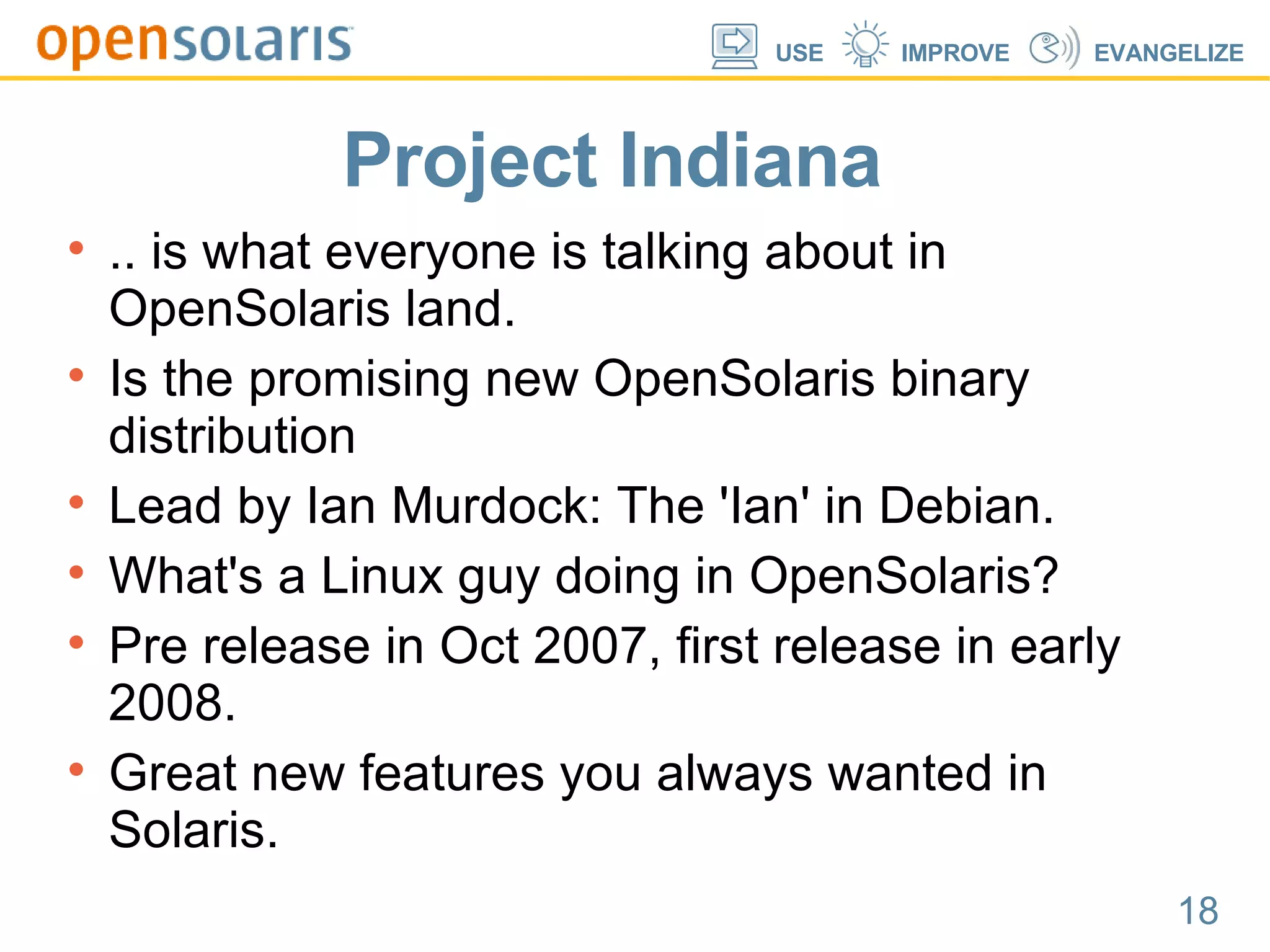 Project Indiana .. is what everyone is talking about in OpenSolaris land. Is the promising new OpenSolaris binary distribution Lead by Ian Murdock: The 'Ian' in Debian. What's a Linux guy doing in OpenSolaris? Pre release in Oct 2007, first release in early 2008. Great new features you always wanted in Solaris. 