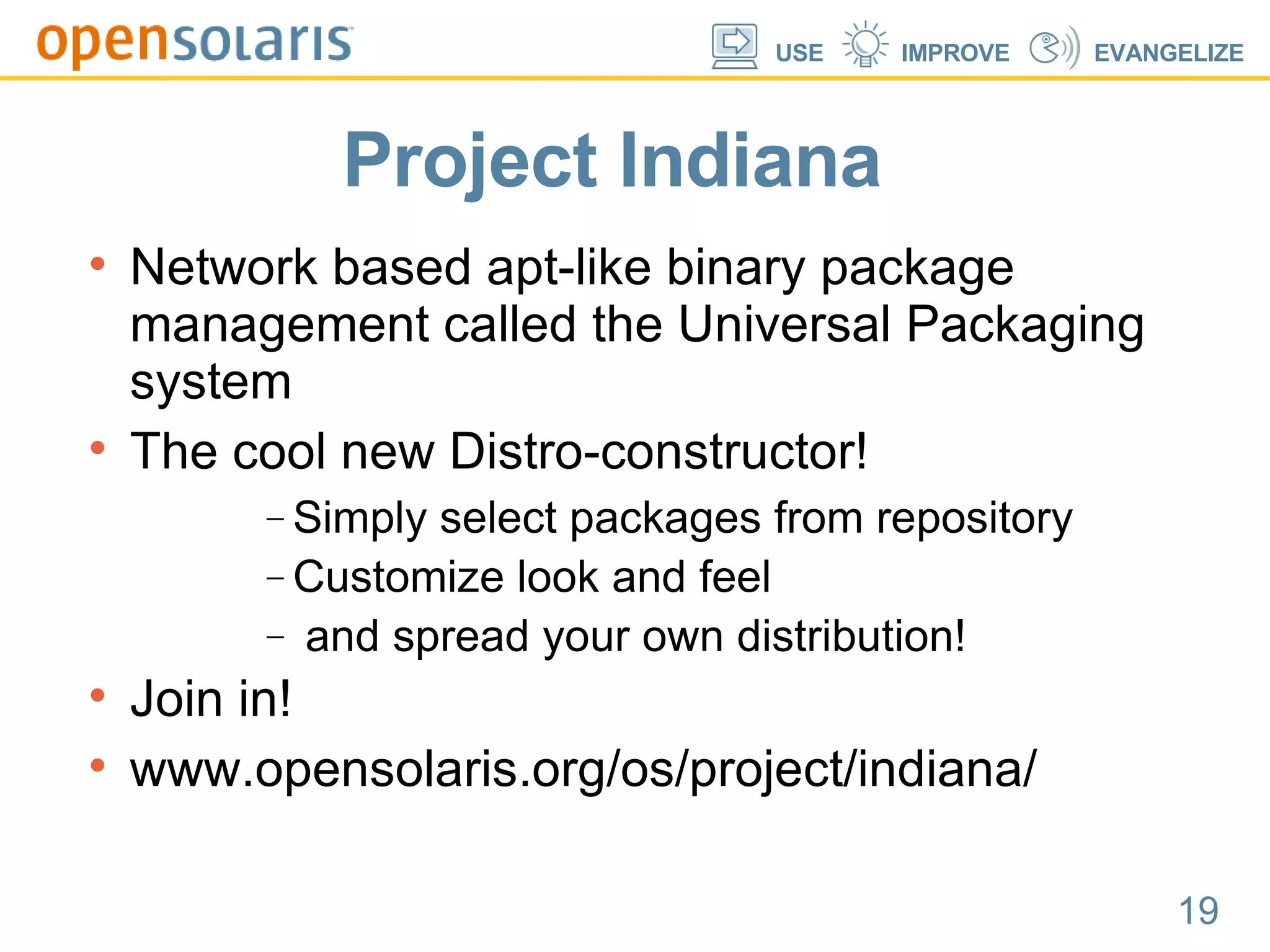 Project Indiana Network based apt-like binary package management called the Universal Packaging system The cool new Distro-constructor! Simply select packages from repository Customize look and feel and spread your own distribution! Join in! www.opensolaris.org/os/project/indiana/ 