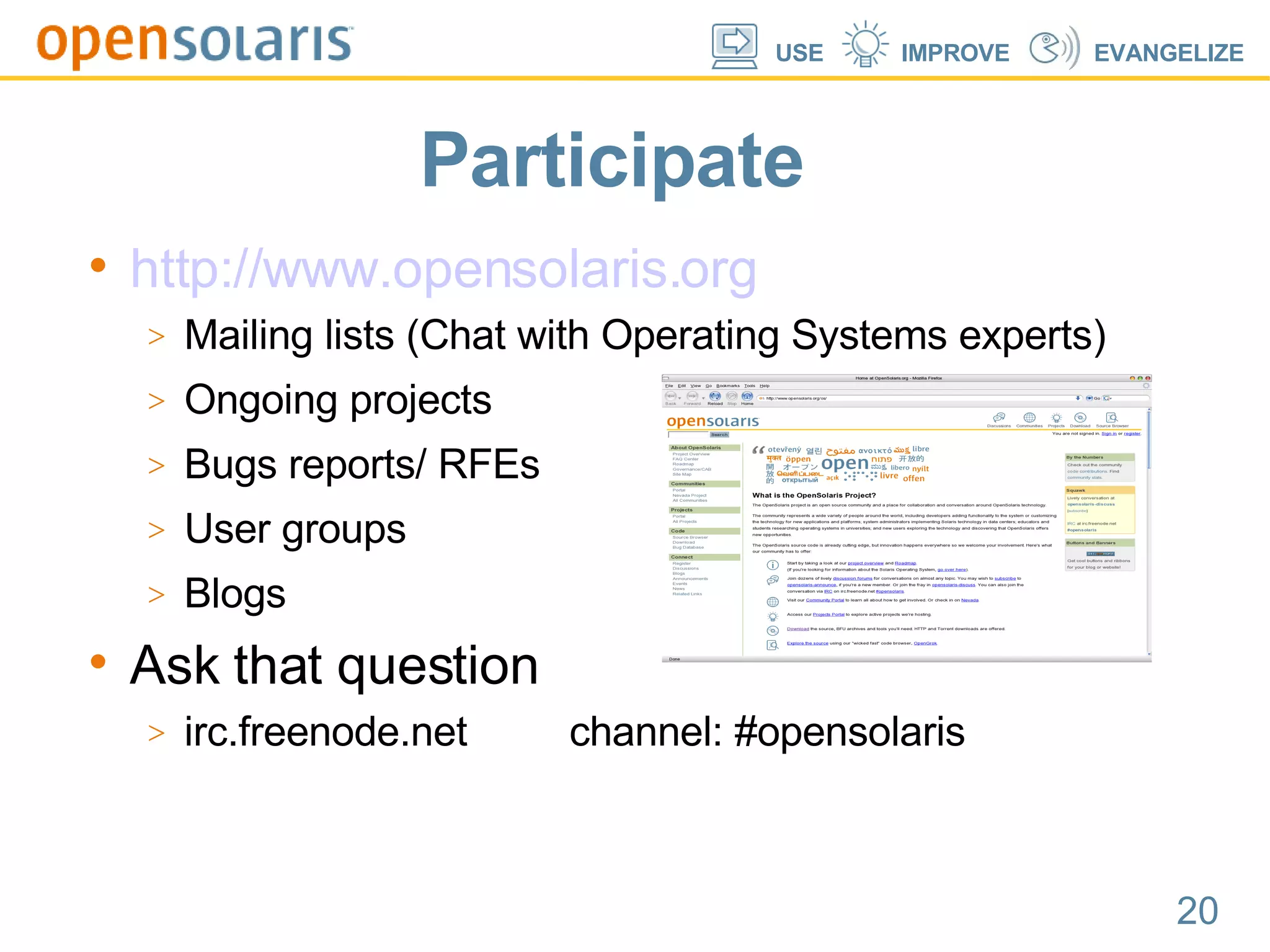 Participate http://www.opensolaris.org Mailing lists (Chat with Operating Systems experts)‏ Ongoing projects Bugs reports/ RFEs User groups Blogs Ask that question irc.freenode.net  channel: #opensolaris 