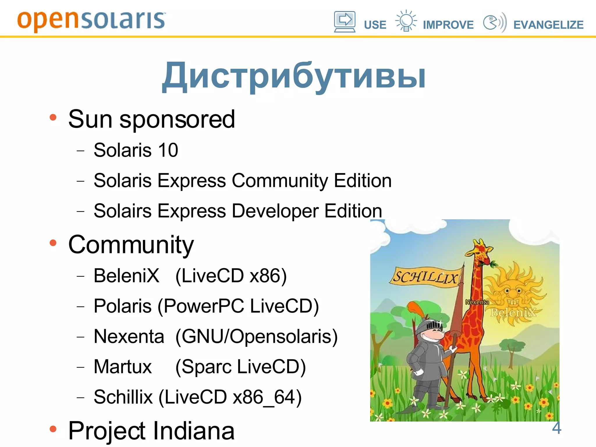 Дистрибутивы Sun sponsored Solaris 10 Solaris Express Community Edition ‏ Solairs Express Developer Edition ‏ Community BeleniX (LiveCD x86)‏ Polaris (PowerPC LiveCD)‏ Nexenta (GNU/Opensolaris)‏ Martux (Sparc LiveCD)‏ Schillix (LiveCD x86_64)‏ Project Indiana 