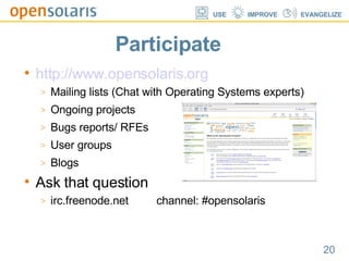 Participate http://www.opensolaris.org Mailing lists (Chat with Operating Systems experts)? Ongoing projects Bugs reports/ RFEs User groups Blogs Ask that question irc.freenode.net  channel: #opensolaris 