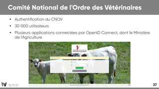 15/11/21 37
Comité National de l'Ordre des Vétérinaires
●
Authentification du CNOV
●
30 000 utilisateurs
●
Plusieurs applications connectées par OpenID Connect, dont le Ministère
de l'Agriculture
 