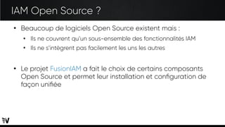 IAM Open Source ?
●
Beaucoup de logiciels Open Source existent mais :
●
Ils ne couvrent qu’un sous-ensemble des fonctionnalités IAM
●
Ils ne s’intègrent pas facilement les uns les autres
●
Le projet FusionIAM a fait le choix de certains composants
Open Source et permet leur installation et configuration de
façon unifiée
 