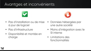 Avantges et inconvénients
●
Pas d’installation ou de mise
à jour de logiciel
●
Pas d’infrastructure
●
Disponibilité et montée en
charge
●
Données hébergées par
une autre société
●
Moins d’intégration avec le
SI interne
●
Limitations des
fonctionnalités
 