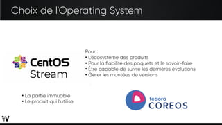Choix de l'Operating System
Pour :
●
L’écosystème des produits
●
Pour la fiabilité des paquets et le savoir-faire
●
Être capable de suivre les dernières évolutions
●
Gérer les montées de versions
●
La partie immuable
●
Le produit qui l’utilise
 