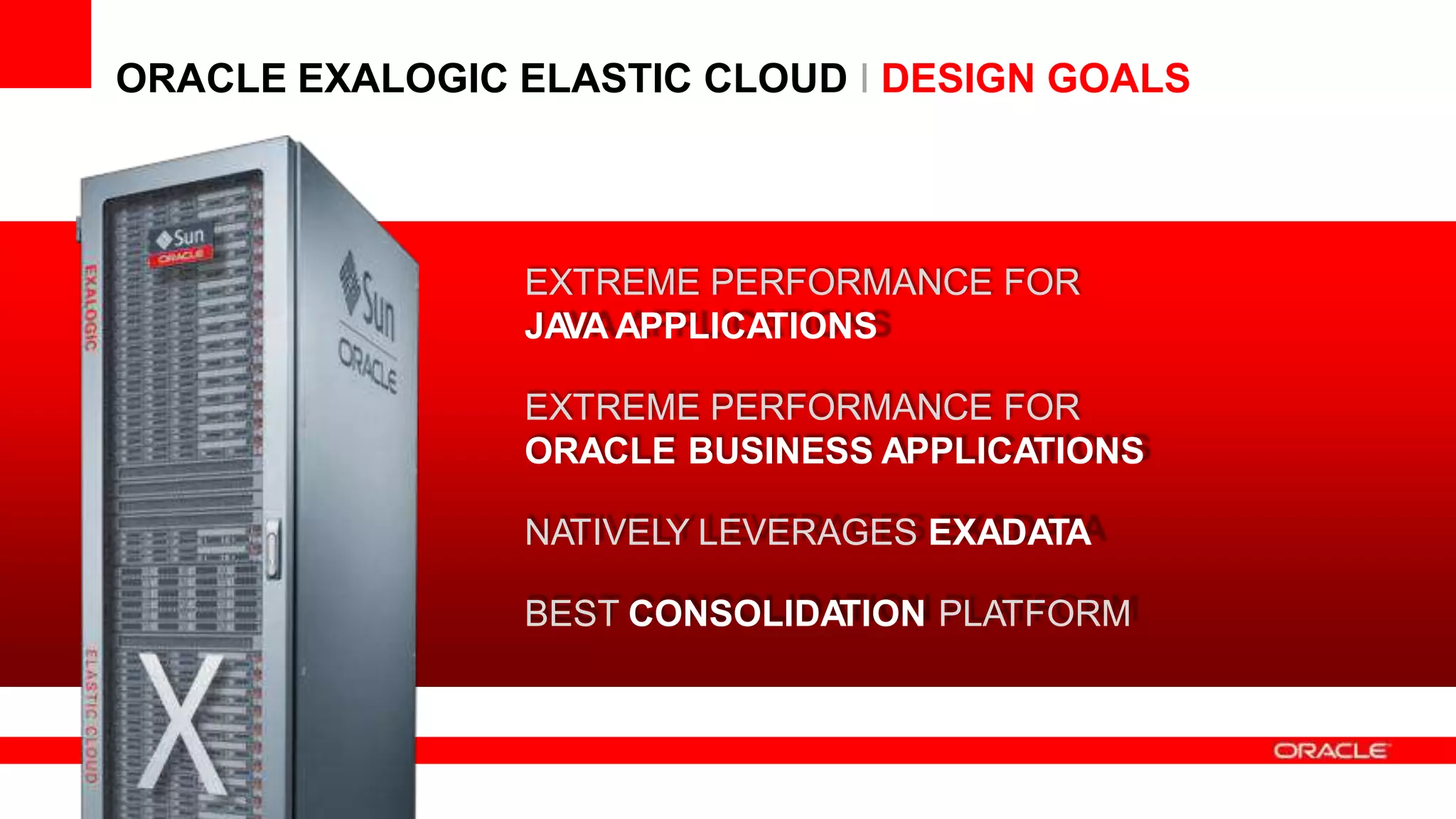13 Copyright © 2012, Or
reserved.
acle and/or its affiliates.All rights
ORACLE EXALOGIC ELASTIC CLOUD I DESIGN GOALS
EXTREME PERFORMANCE FOR
JAVA APPLICATIONS
EXTREME PERFORMANCE FOR
ORACLE BUSINESS APPLICATIONS
NATIVELY LEVERAGES EXADATA
BEST CONSOLIDATION PLATFORM
 
