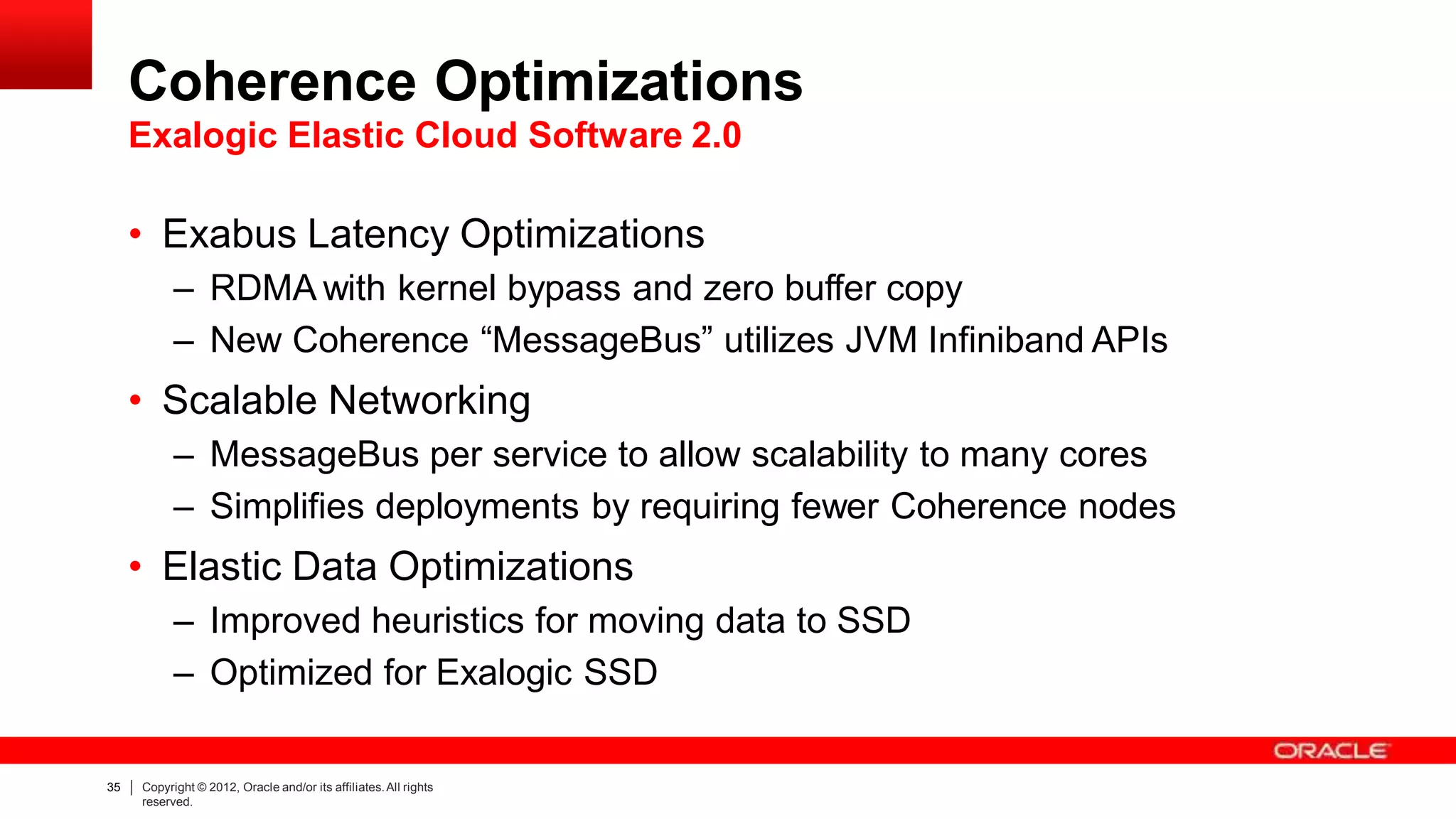 Coherence Optimizations
Exalogic Elastic Cloud Software 2.0
35 Copyright © 2012, Oracle and/or its affiliates.All rights
reserved.
• Exabus Latency Optimizations
– RDMA with kernel bypass and zero buffer copy
– New Coherence “MessageBus” utilizes JVM Infiniband APIs
• Scalable Networking
– MessageBus per service to allow scalability to many cores
– Simplifies deployments by requiring fewer Coherence nodes
• Elastic Data Optimizations
– Improved heuristics for moving data to SSD
– Optimized for Exalogic SSD
 