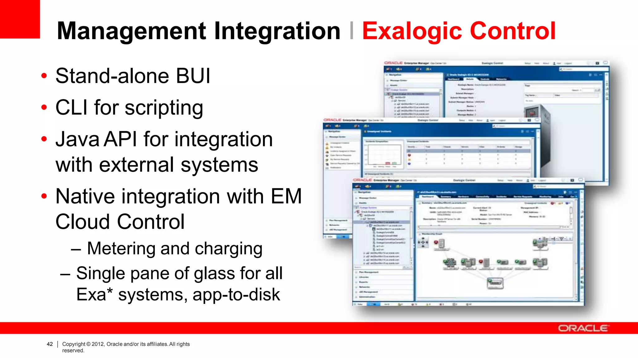 Management Integration I Exalogic Control
• Stand-alone BUI
• CLI for scripting
• Java API for integration
with external systems
• Native integration with EM
Cloud Control
– Metering and charging
– Single pane of glass for all
Exa* systems, app-to-disk
42 Copyright © 2012, Oracle and/or its affiliates.All rights
reserved.
 