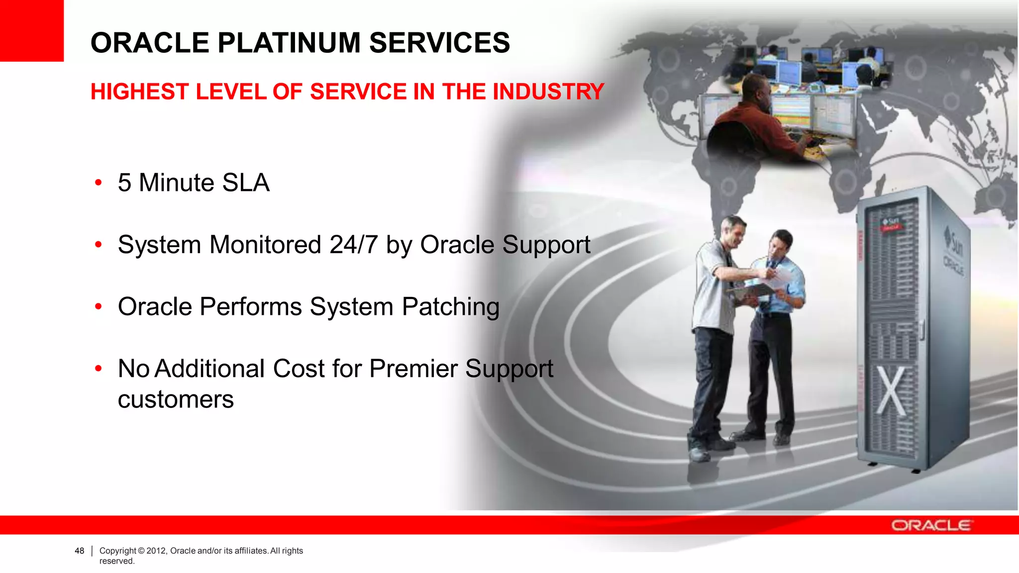 HIGHEST LEVEL OF SERVICE IN THE INDUSTRY
• 5 Minute SLA
• System Monitored 24/7 by Oracle Support
• Oracle Performs System Patching
• No Additional Cost for Premier Support
customers
ORACLE PLATINUM SERVICES
48 Copyright © 2012, Oracle and/or its affiliates.All rights
reserved.
 