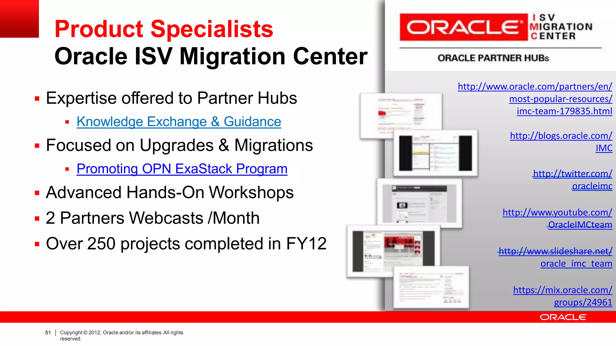 Product Specialists
Oracle ISV Migration Center
http://www.oracle.com/partners/en/
most-popular-resources/
imc-team-179835.html
http://blogs.oracle.com/
IMC
http://twitter.com/
oracleimc
http://www.youtube.com/
OracleIMCteam
http://www.slideshare.net/
oracle_imc_team
https://mix.oracle.com/
groups/24961
 Expertise offered to Partner Hubs
 Knowledge Exchange & Guidance
 Focused on Upgrades & Migrations
 Promoting OPN ExaStack Program
 Advanced Hands-On Workshops
 2 Partners Webcasts /Month
 Over 250 projects completed in FY12
51 Copyright © 2012, Oracle and/or its affiliates.All rights
reserved.
 