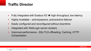 Traffic Director
25 Copyright © 2012, Oracle and/or its affiliates.All rights
reserved.
 Fully Integrated with Exabus I/O  high throughput, low latency
 Highly Available – active/passive, active/active failover
 Easily configured and reconfigured without downtime
 Integrated with WebLogic server clusters
 Improves performance - SSL/TLS offloading, Caching, HTTP
Compression
 