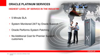 HIGHEST LEVEL OF SERVICE IN THE INDUSTRY
• 5 Minute SLA
• System Monitored 24/7 by Oracle Support
• Oracle Performs System Patching
• No Additional Cost for Premier Support
customers
ORACLE PLATINUM SERVICES
48 Copyright © 2012, Oracle and/or its affiliates.All rights
reserved.
 