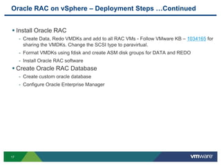 Oracle RAC on vSphere – Deployment Steps …Continued
17
 Install Oracle RAC
- Create Data, Redo VMDKs and add to all RAC VMs - Follow VMware KB – 1034165 for
sharing the VMDKs. Change the SCSI type to paravirtual.
- Format VMDKs using fdisk and create ASM disk groups for DATA and REDO
- Install Oracle RAC software
 Create Oracle RAC Database
- Create custom oracle database
- Configure Oracle Enterprise Manager
 