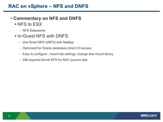 RAC on vSphere – NFS and DNFS
• Commentary on NFS and DNFS
 NFS to ESX
- NFS Datastores
 In-Guest NFS with DNFS
- Use Direct NFS (dNFS) with NetApp
- Optimized for Oracle databases direct I/O access
- Easy to configure - mount tab settings; change disk mount library
- Still requires Kernel NFS for RAC quorum disk
23
 
