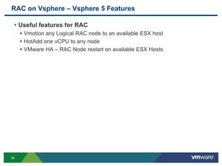 RAC on Vsphere – Vsphere 5 Features
• Useful features for RAC
 Vmotion any Logical RAC node to an available ESX host
 HotAdd one vCPU to any node
 VMware HA – RAC Node restart on available ESX Hosts.
26
 