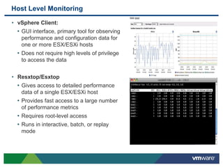 Host Level Monitoring
• vSphere Client:
• GUI interface, primary tool for observing
performance and configuration data for
one or more ESX/ESXi hosts
• Does not require high levels of privilege
to access the data
• Resxtop/Esxtop
• Gives access to detailed performance
data of a single ESX/ESXi host
• Provides fast access to a large number
of performance metrics
• Requires root-level access
• Runs in interactive, batch, or replay
mode
 