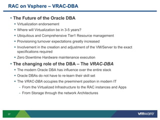 RAC on Vsphere – VRAC-DBA
• The Future of the Oracle DBA
 Virtualization endorsement
 Where will Virtualization be in 3-5 years?
 Ubiquitous and Comprehensive Tier1 Resource management
 Provisioning turnover expectations greatly increased
 Involvement in the creation and adjustment of the VM/Server to the exact
specifications required
 Zero Downtime Hardware maintenance execution
• The changing role of the DBA – The VRAC-DBA
 The modern Oracle DBA has influence over the entire stack
 Oracle DBAs do not have to re-learn their skill set
 The VRAC-DBA occupies the preeminent position in modern IT
- From the Virtualized Infrastructure to the RAC instances and Apps
- From Storage through the network Architectures
37
 