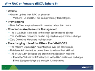 Why RAC on Vmware (ESX/vSphere 5)
• Uptime
 Greater uptime than RAC on physical
- Vsphere HA and RAC are complimentary technologies
• Provisioning
 New RAC nodes provisioned in minutes rather than hours
• Comprehensive Resource Management
 The VM/Server is created to the exact specifications desired
 The VM/Server resources can be adjusted as requirements change
 Zero Downtime Hardware maintenance
• The changing role of the DBA – The VRAC-DBA
 The modern Oracle DBA has influence over the entire stack
 Database Administrators do not have to re-lean their skill set
 The VRAC-DBA occupies the preeminent position in modern IT
- From the Virtualized Infrastructure to the RAC instances and Apps
- From Storage through the network Architectures
5
 