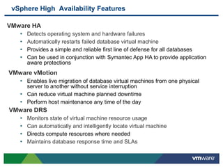 vSphere High Availability Features
VMware HA
• Detects operating system and hardware failures
• Automatically restarts failed database virtual machine
• Provides a simple and reliable first line of defense for all databases
• Can be used in conjunction with Symantec App HA to provide application
aware protections
VMware vMotion
• Enables live migration of database virtual machines from one physical
server to another without service interruption
• Can reduce virtual machine planned downtime
• Perform host maintenance any time of the day
VMware DRS
• Monitors state of virtual machine resource usage
• Can automatically and intelligently locate virtual machine
• Directs compute resources where needed
• Maintains database response time and SLAs
 