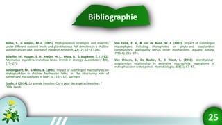 Bibliographie
Romo, S., & Villena, M.-J. (2005). Phytoplankton strategies and diversity
under different nutrient levels and planktivorous fish densities in a shallow
Mediterranean lake. Journal of Plankton Research, 27(12), 1273-1286.
Scheffer, M., Hosper, S. H., Meijer, M. L., Moss, B., & Jeppesen, E. (1993).
Alternative equilibria inshallow lakes. Trends in ecology & evolution, 8(8),
275–279.
Sondergaard, M., & Moss, B. (1998). Impact of submerged macrophytes on
phytoplankton in shallow freshwater lakes. In The structuring role of
submerged macrophytes in lakes (p.115–132). Springer
Tassin, J. (2014). La grande invasion: Qui a peur des espèces invasives ?
Odile Jacob.
Bibliographie
25
Van Donk, E. V., & van de Bund, W. J. (2002). Impact of submerged
macrophytes including charophytes on phyto-and zooplankton
communities: allelopathy versus other mechanisms. Aquatic botany,
72(3-4), 261–274.
Van Onsem, S., De Backer, S., & Triest, L. (2010). Microhabitat–
zooplankton relationship in extensive macrophyte vegetations of
eutrophic clear-water ponds. Hydrobiologia, 656(1), 67–81.
 