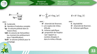 33
D=
N
Vp×
Vcell
Vdil
avec :
D : la densité.
N : Nombre d’individus comptés
Vp : le volume prélevé dans la
masse d’eau.
Vdil : le volume de l’échantillon
(au moment du prélèvement
pour l’identification).
Vcell : le volume prélevé pour le
comptage.
H '=−∑
i=1
S
pi×log2( pi)
avec :
H’ : diversité de Shannon.
i : une espèce de milieu
d’étude.
S : richesse spécifique.
pi : proportion de l’espèce
i par rapport au
nombre d’espèce S
dans le milieu d’étude.
E=H ' /log2(S)
avec :
E : équitabilité
H’ : diversité de Shannon.
S : richesse spécifique.
33
 