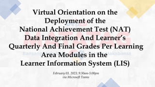 Virtual Orientation on the
Deployment of the
National Achievement Test (NAT)
Data Integration And Learner’s
Quarterly And Final Grades Per Learning
Area Modules in the
Learner Information System (LIS)
February 03, 2023; 9:30am-5:00pm
via Microsoft Teams
 