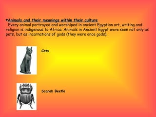 ♥ Animals and their meanings within their culture Every animal portrayed and worshiped in ancient Egyptian art, writing and religion is indigenous to Africa.  Animals in Ancient Egypt were seen not only as pets, but as incarnations of gods (they were once gods).  Cats Scarab Beetle    
