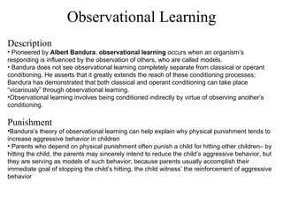 Observational Learning Description Pioneered by  Albert Bandura ,  observational learning  occurs when an organism’s responding is influenced by the observation of others, who are called models. Bandura does not see observational learning completely separate from classical or operant conditioning. He asserts that it greatly extends the reach of these conditioning processes; Bandura has demonstrated that both classical and operant conditioning can take place “vicariously” through observational learning. Observational learning involves being conditioned indirectly by virtue of observing another’s conditioning. Punishment Bandura’s theory of observational learning can help explain why physical punishment tends to increase aggressive behavior in children Parents who depend on physical punishment often punish a child for hitting other children– by hitting the child, the parents may sincerely intend to reduce the child’s aggressive behavior, but they are serving as models of such behavior; because parents usually accomplish their immediate goal of stopping the child’s hitting, the child witness’ the reinforcement of aggressive behavior 