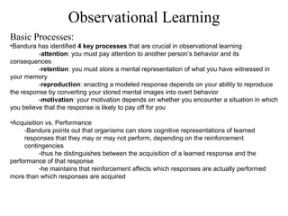 Observational Learning Basic Processes: Bandura has identified  4 key processes  that are crucial in observational learning  - attention : you must pay attention to another person’s behavior and its consequences - retention : you must store a mental representation of what you have witnessed in your memory - reproduction : enacting a modeled response depends on your ability to reproduce the response by converting your stored mental images into overt behavior - motivation : your motivation depends on whether you encounter a situation in which you believe that the response is likely to pay off for you   Acquisition vs. Performance -Bandura points out that organisms can store cognitive representations of learned responses that they may or may not perform, depending on the reinforcement contingencies -thus he distinguishes between the acquisition of a learned response and the performance of that response -he maintains that reinforcement affects which responses are actually performed more than which responses are acquired 