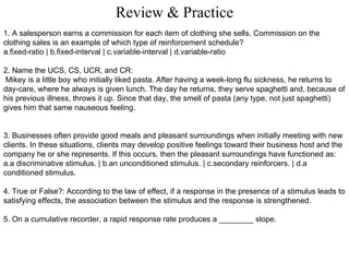 Review & Practice 1. A salesperson earns a commission for each item of clothing she sells. Commission on the clothing sales is an example of which type of reinforcement schedule? a.fixed-ratio | b.fixed-interval | c.variable-interval | d.variable-ratio 2. Name the UCS, CS, UCR, and CR: Mikey is a little boy who initially liked pasta. After having a week-long flu sickness, he returns to day-care, where he always is given lunch. The day he returns, they serve spaghetti and, because of his previous illness, throws it up. Since that day, the smell of pasta (any type, not just spaghetti) gives him that same nauseous feeling. 3. Businesses often provide good meals and pleasant surroundings when initially meeting with new clients. In these situations, clients may develop positive feelings toward their business host and the company he or she represents. If this occurs, then the pleasant surroundings have functioned as: a.a discriminative stimulus. | b.an unconditioned stimulus. | c.secondary reinforcers. | d.a conditioned stimulus. 4. True or False?: According to the law of effect, if a response in the presence of a stimulus leads to satisfying effects, the association between the stimulus and the response is strengthened. 5. On a cumulative recorder, a rapid response rate produces a ________ slope. 