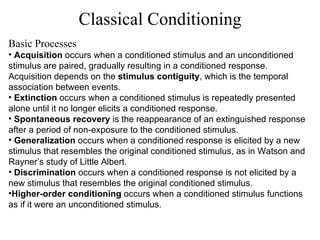 Classical Conditioning Basic Processes Acquisition  occurs when a conditioned stimulus and an unconditioned stimulus are paired, gradually resulting in a conditioned response. Acquisition depends on the  stimulus contiguity , which is the temporal association between events. Extinction  occurs when a conditioned stimulus is repeatedly presented alone until it no longer elicits a conditioned response. Spontaneous recovery  is the reappearance of an extinguished response after a period of non-exposure to the conditioned stimulus. Generalization  occurs when a conditioned response is elicited by a new stimulus that resembles the original conditioned stimulus, as in Watson and Rayner’s study of Little Albert. Discrimination  occurs when a conditioned response is not elicited by a new stimulus that resembles the original conditioned stimulus. Higher-order conditioning  occurs when a conditioned stimulus functions as if it were an unconditioned stimulus. 